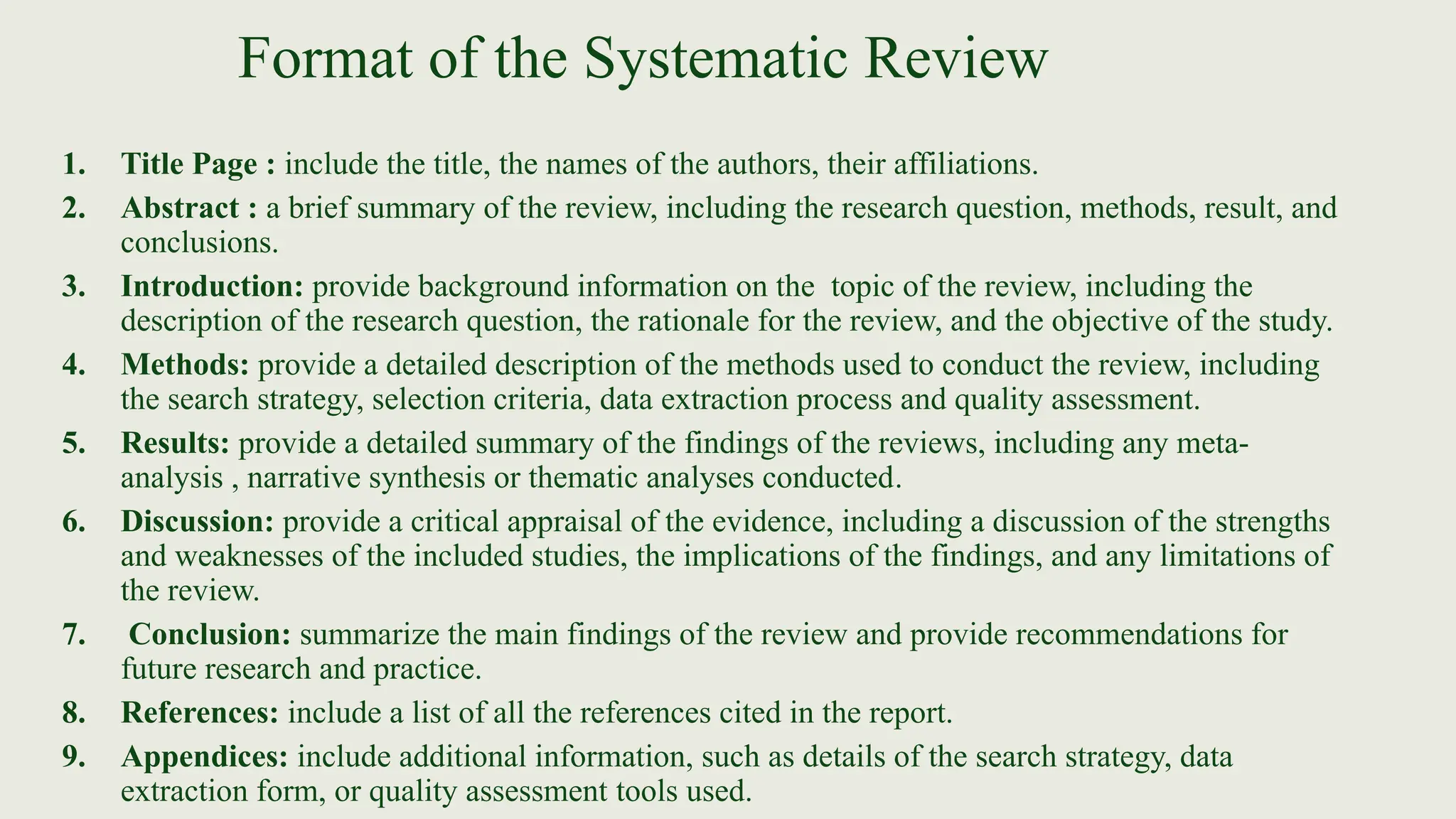 Format of the Systematic Review
1. Title Page : include the title, the names of the authors, their affiliations.
2. Abstract : a brief summary of the review, including the research question, methods, result, and
conclusions.
3. Introduction: provide background information on the topic of the review, including the
description of the research question, the rationale for the review, and the objective of the study.
4. Methods: provide a detailed description of the methods used to conduct the review, including
the search strategy, selection criteria, data extraction process and quality assessment.
5. Results: provide a detailed summary of the findings of the reviews, including any meta-
analysis , narrative synthesis or thematic analyses conducted.
6. Discussion: provide a critical appraisal of the evidence, including a discussion of the strengths
and weaknesses of the included studies, the implications of the findings, and any limitations of
the review.
7. Conclusion: summarize the main findings of the review and provide recommendations for
future research and practice.
8. References: include a list of all the references cited in the report.
9. Appendices: include additional information, such as details of the search strategy, data
extraction form, or quality assessment tools used.
 