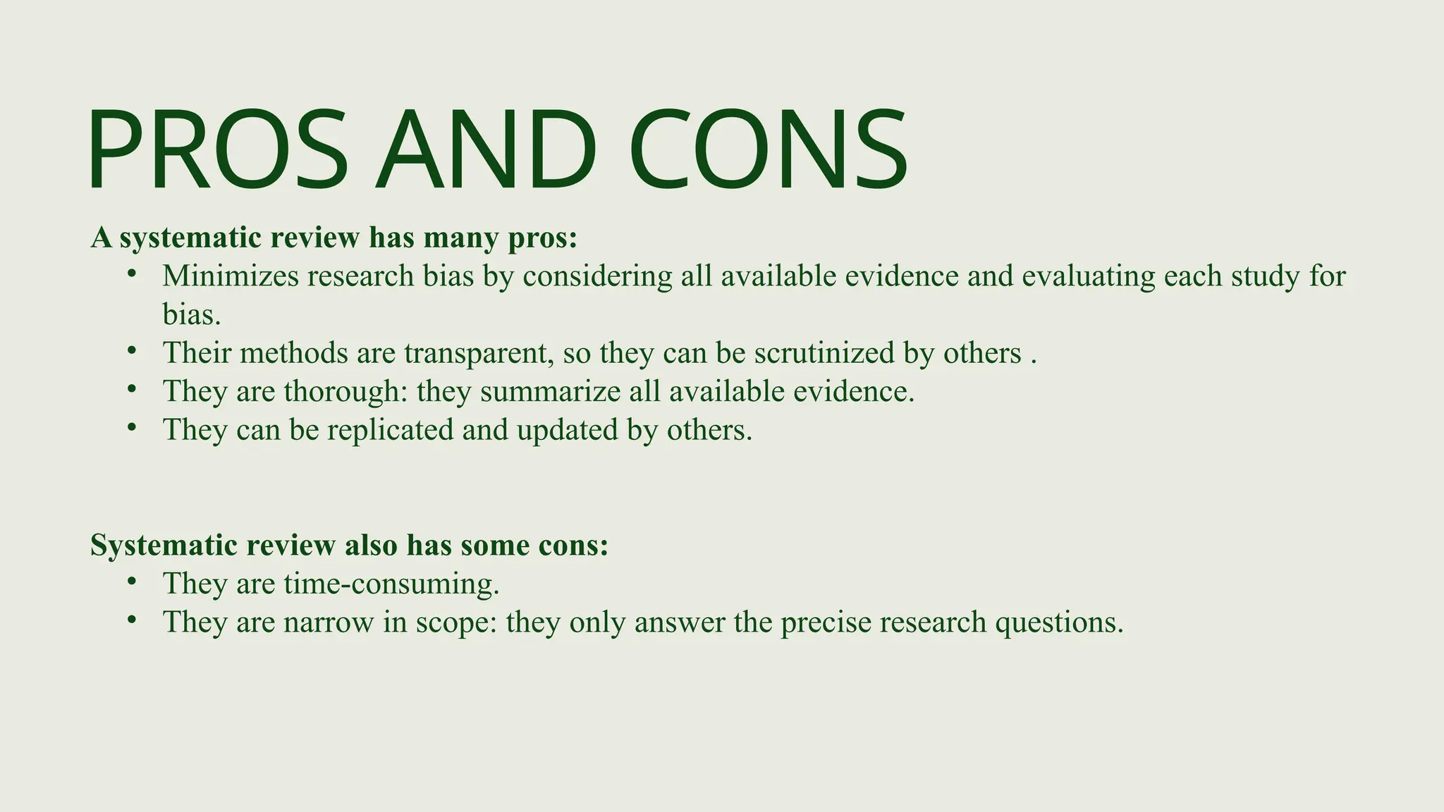 PROS AND CONS
A systematic review has many pros:
• Minimizes research bias by considering all available evidence and evaluating each study for
bias.
• Their methods are transparent, so they can be scrutinized by others .
• They are thorough: they summarize all available evidence.
• They can be replicated and updated by others.
Systematic review also has some cons:
• They are time-consuming.
• They are narrow in scope: they only answer the precise research questions.
 