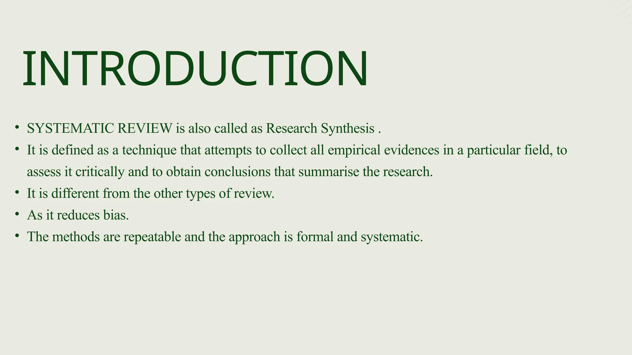 • SYSTEMATIC REVIEW is also called as Research Synthesis .
• It is defined as a technique that attempts to collect all empirical evidences in a particular field, to
assess it critically and to obtain conclusions that summarise the research.
• It is different from the other types of review.
• As it reduces bias.
• The methods are repeatable and the approach is formal and systematic.
INTRODUCTION
 