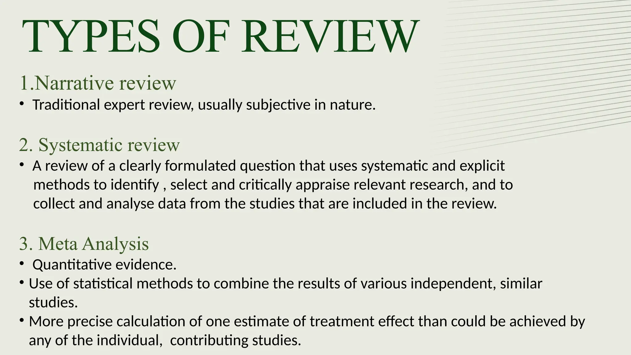 TYPES OF REVIEW
1.Narrative review
• Traditional expert review, usually subjective in nature.
2. Systematic review
• A review of a clearly formulated question that uses systematic and explicit
methods to identify , select and critically appraise relevant research, and to
collect and analyse data from the studies that are included in the review.
3. Meta Analysis
• Quantitative evidence.
• Use of statistical methods to combine the results of various independent, similar
studies.
• More precise calculation of one estimate of treatment effect than could be achieved by
any of the individual, contributing studies.
 