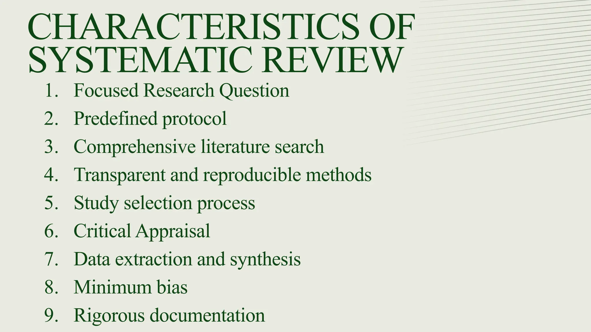CHARACTERISTICS OF
SYSTEMATIC REVIEW
1. Focused Research Question
2. Predefined protocol
3. Comprehensive literature search
4. Transparent and reproducible methods
5. Study selection process
6. Critical Appraisal
7. Data extraction and synthesis
8. Minimum bias
9. Rigorous documentation
 