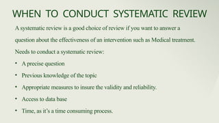 A systematic review is a good choice of review if you want to answer a
question about the effectiveness of an intervention such as Medical treatment.
Needs to conduct a systematic review:
• A precise question
• Previous knowledge of the topic
• Appropriate measures to insure the validity and reliability.
• Access to data base
• Time, as it’s a time consuming process.
WHEN TO CONDUCT SYSTEMATIC REVIEW
 