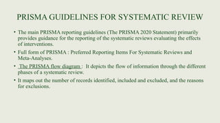 PRISMA GUIDELINES FOR SYSTEMATIC REVIEW
• The main PRISMA reporting guidelines (The PRISMA 2020 Statement) primarily
provides guidance for the reporting of the systematic reviews evaluating the effects
of interventions.
• Full form of PRISMA : Preferred Reporting Items For Systematic Reviews and
Meta-Analyses.
• The PRISMA flow diagram : It depicts the flow of information through the different
phases of a systematic review.
• It maps out the number of records identified, included and excluded, and the reasons
for exclusions.
 