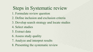1. Formulate review question
2. Define inclusion and exclusion criteria
3. Develop search strategy and locate studies
4. Select studies
5. Extract data
6. Assess study quality
7. Analyze and interpret results
8. Presenting the systematic review
Steps in Systematic review
 