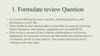 1. Formulate review Question
• Its involves defining the review question, forming hypotheses, and
developing a review title
• Titles should be short and descriptive as possible, by using the following
format Population, Intervention, comparison and outcome(PICO)
• If the review is not part of the Cochrane collaboration (a well-known
organization for systematic reviews), the title should also mention that it is
a systematic review or meta-analysis. This ensures that no one else is
working on the same topic.
 