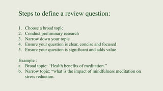 Steps to define a review question:
1. Choose a broad topic
2. Conduct preliminary research
3. Narrow down your topic
4. Ensure your question is clear, concise and focused
5. Ensure your question is significant and adds value
Example :
a. Broad topic: “Health benefits of meditation.”
b. Narrow topic: “what is the impact of mindfulness meditation on
stress reduction.
 