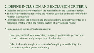2. DEFINE INCLUSION AND EXCLUSION CRITERIA
• Inclusion and exclusion criteria set the boundaries for the systematic review.
• These are determined after setting the research question and usually before the
research is conducted.
• Information about the inclusion and exclusion criteria is usually recorded as a
paragraph or table within the method section of a systematic review.
• Some common inclusion/exclusion criteria:
Date, geographical location of study, language, participants, peer review,
reported outcome, study design, type of publication.
Other include the sample size, method of sampling or availability of a
relevant comparison group in the study.
 