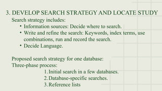 3. DEVELOP SEARCH STRATEGY AND LOCATE STUDY
Search strategy includes:
• Information sources: Decide where to search.
• Write and refine the search: Keywords, index terms, use
combinations, run and record the search.
• Decide Language.
Proposed search strategy for one database:
Three-phase process:
1.Initial search in a few databases.
2.Database-specific searches.
3.Reference lists
 