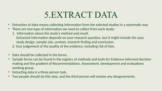 5.EXTRACT DATA
• Extraction of data means collecting information from the selected studies in a systematic way
• There are two type of information we need to collect from each study:
1. Information about the study’s method and result.
Extracted information depends on your research question, but it might include the year,
study design, sample size, context, research finding and conclusion.
2. Your judgement of the quality of the evidence, including risk of bias.
• Data should be collected in the forms .
• Sample forms can be found in the registry of methods and tools for Evidence-informed decision
making and the gradient of Recommendations, Assessment, development and evaluations
working group.
• Extracting data is a three person task.
• Two people should do this step, and the third person will resolve any disagreements.
 