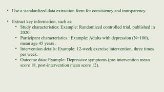 • Use a standardized data extraction form for consistency and transparency.
• Extract key information, such as:
• Study characteristics: Example: Randomized controlled trial, published in
2020.
• Participant characteristics : Example: Adults with depression (N=100),
mean age 45 years .
• Intervention details: Example: 12-week exercise intervention, three times
per week.
• Outcome data: Example: Depressive symptoms (pre-intervention mean
score 18, post-intervention mean score 12).
 