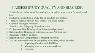 6.ASSESS STUDY QUALITY AND BIAS RISK
• This includes evaluation of the articles you include in your review for quality and
bias.
• Evaluate potential bias in study design, conduct, and analysis.
• There are various types of bias, some of which are outline
• Common bias types to assess:
1. Selection bias: Adequacy of randomization.
2. Performance bias: Blinding of participants and personnel.
3. Detection bias: Blinding of outcome assessors.Attrition bias:
4. Adequacy of follow-up rates.
5. Reporting bias: Completeness of reported outcomes.
• You can use certain tools for the quality assessment, which includes :
1. Reporting of review with PRISMA
2. Managing your review with covidence
3. Librarian
 