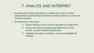 7. ANALYZE AND INTERPRET
• Analyzing and interpreting data in a systematic review involves
systematically synthesizing result from included studies to answer the
research question.
• Do following for the same:
1. Relate findings to the research question and objectives.
2. Discuss the clinical and practical significance of the
results, not just statistical significance
3. Highlight strengths, limitations, and generalizability of
findings.
 