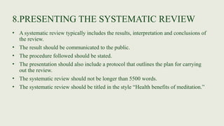 8.PRESENTING THE SYSTEMATIC REVIEW
• A systematic review typically includes the results, interpretation and conclusions of
the review.
• The result should be communicated to the public.
• The procedure followed should be stated.
• The presentation should also include a protocol that outlines the plan for carrying
out the review.
• The systematic review should not be longer than 5500 words.
• The systematic review should be titled in the style “Health benefits of meditation.”
 