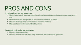 PROS AND CONS
A systematic review has many pros:
• Minimizes research bias by considering all available evidence and evaluating each study for
bias.
• Their methods are transparent, so they can be scrutinized by others .
• They are thorough: they summarize all available evidence.
• They can be replicated and updated by others.
Systematic review also has some cons:
• They are time-consuming.
• They are narrow in scope: they only answer the precise research questions.
 