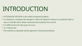 • SYSTEMATIC REVIEW is also called as Research Synthesis .
• It is defined as a technique that attempts to collect all empirical evidences in a particular field, to
assess it critically and to obtain conclusions that summarise the research.
• It is different from the other types of review.
• As it reduces bias.
• The methods are repeatable and the approach is formal and systematic.
INTRODUCTION
 