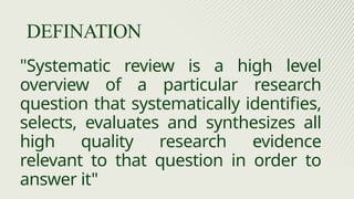"Systematic review is a high level
overview of a particular research
question that systematically identifies,
selects, evaluates and synthesizes all
high quality research evidence
relevant to that question in order to
answer it"
DEFINATION
 