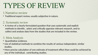 TYPES OF REVIEW
1.Narrative review
• Traditional expert review, usually subjective in nature.
2. Systematic review
• A review of a clearly formulated question that uses systematic and explicit
methods to identify , select and critically appraise relevant research, and to
collect and analyse data from the studies that are included in the review.
3. Meta Analysis
• Quantitative evidence.
• Use of statistical methods to combine the results of various independent, similar
studies.
• More precise calculation of one estimate of treatment effect than could be achieved by
any of the individual, contributing studies.
 