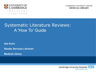 CAMBRIDGE UNIVERSITY LIBRARY
                                MEDICAL LIBRARY




Systematic Literature Reviews:
    A 'How To' Guide

Isla Kuhn

Reader Services Librarian

Medical Library
 