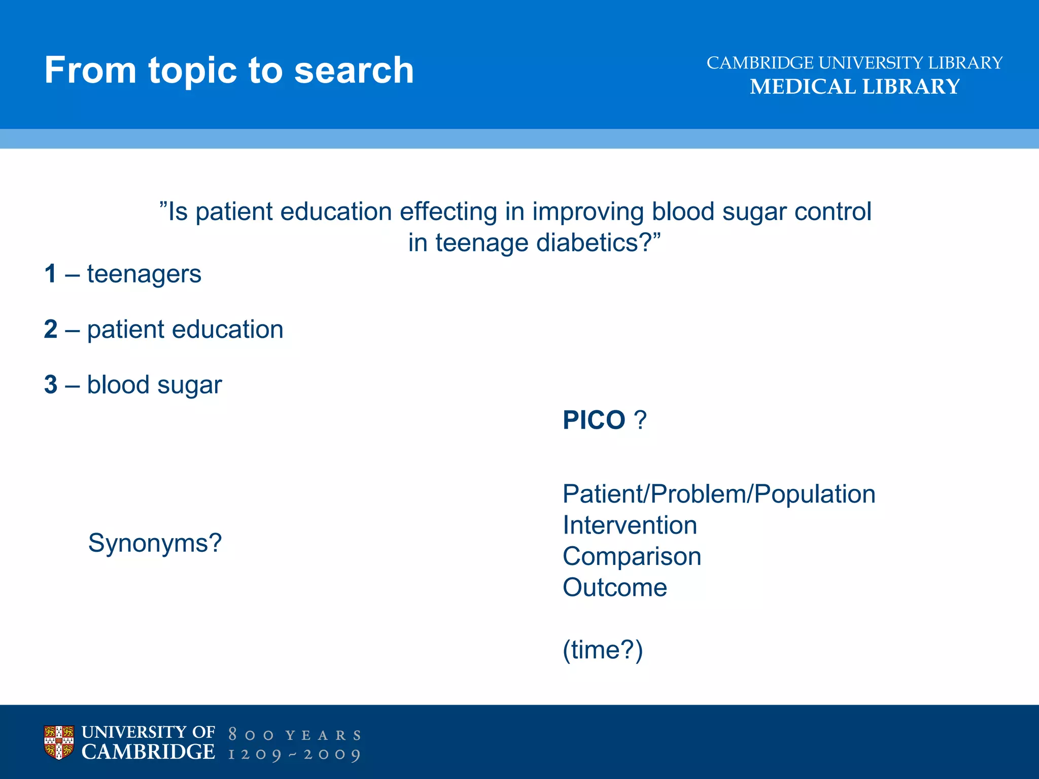 From topic to search

CAMBRIDGE UNIVERSITY LIBRARY

MEDICAL LIBRARY

”Is patient education effecting in improving blood sugar control
in teenage diabetics?”
1 – teenagers
2 – patient education
3 – blood sugar
PICO ?

Synonyms?

Patient/Problem/Population
Intervention
Comparison
Outcome
(time?)

 