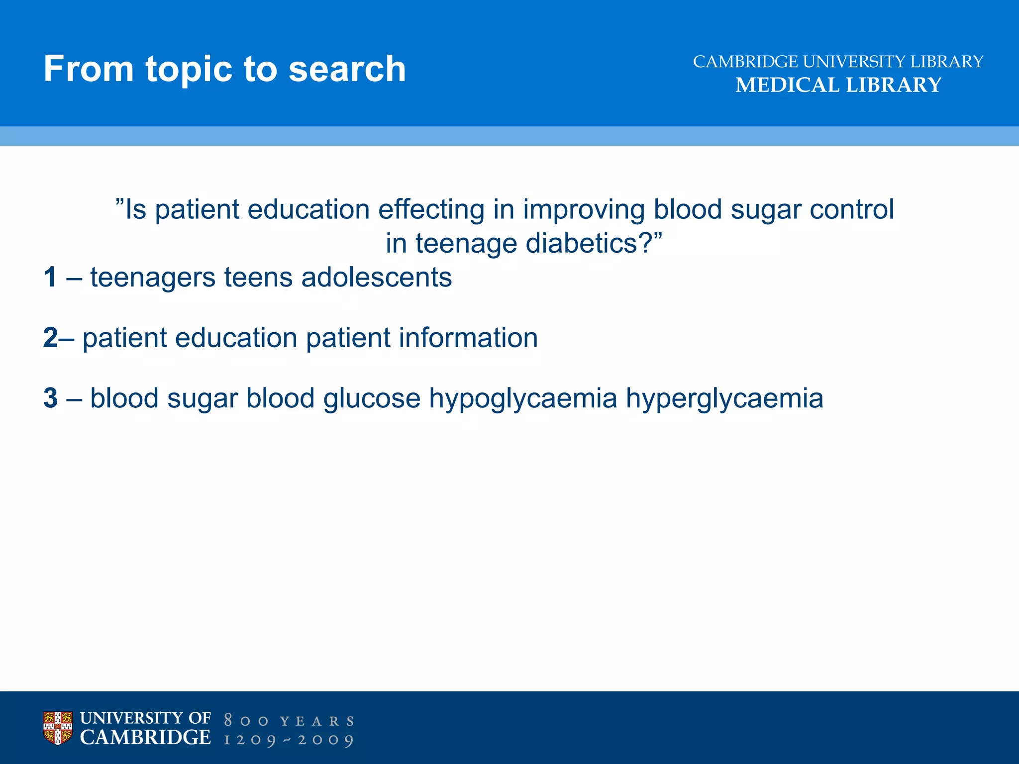 From topic to search

CAMBRIDGE UNIVERSITY LIBRARY

MEDICAL LIBRARY

”Is patient education effecting in improving blood sugar control
in teenage diabetics?”
1 – teenagers teens adolescents
2– patient education patient information
3 – blood sugar blood glucose hypoglycaemia hyperglycaemia

 