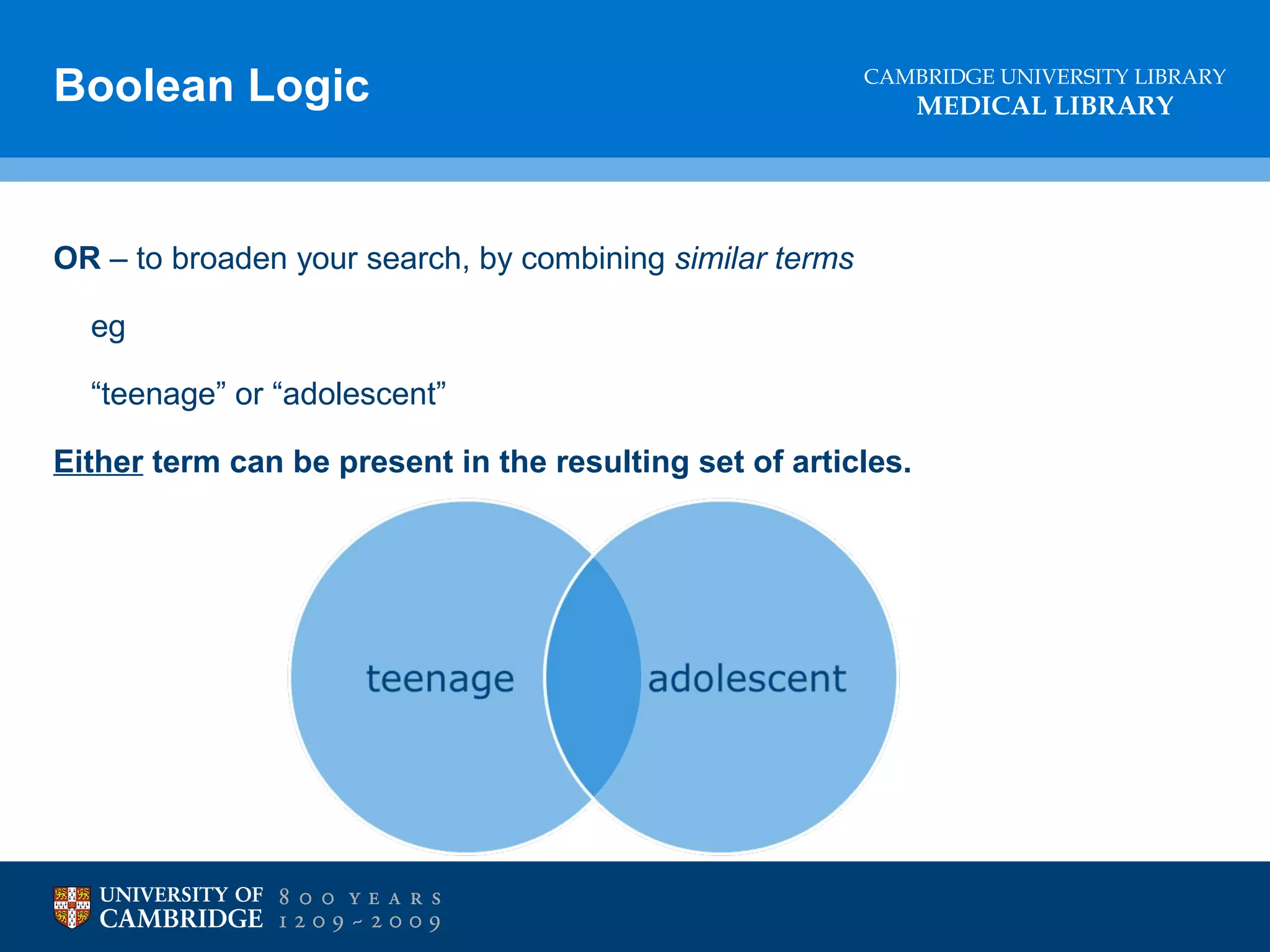 Boolean Logic

CAMBRIDGE UNIVERSITY LIBRARY

OR – to broaden your search, by combining similar terms
eg
“teenage” or “adolescent”
Either term can be present in the resulting set of articles.

MEDICAL LIBRARY

 
