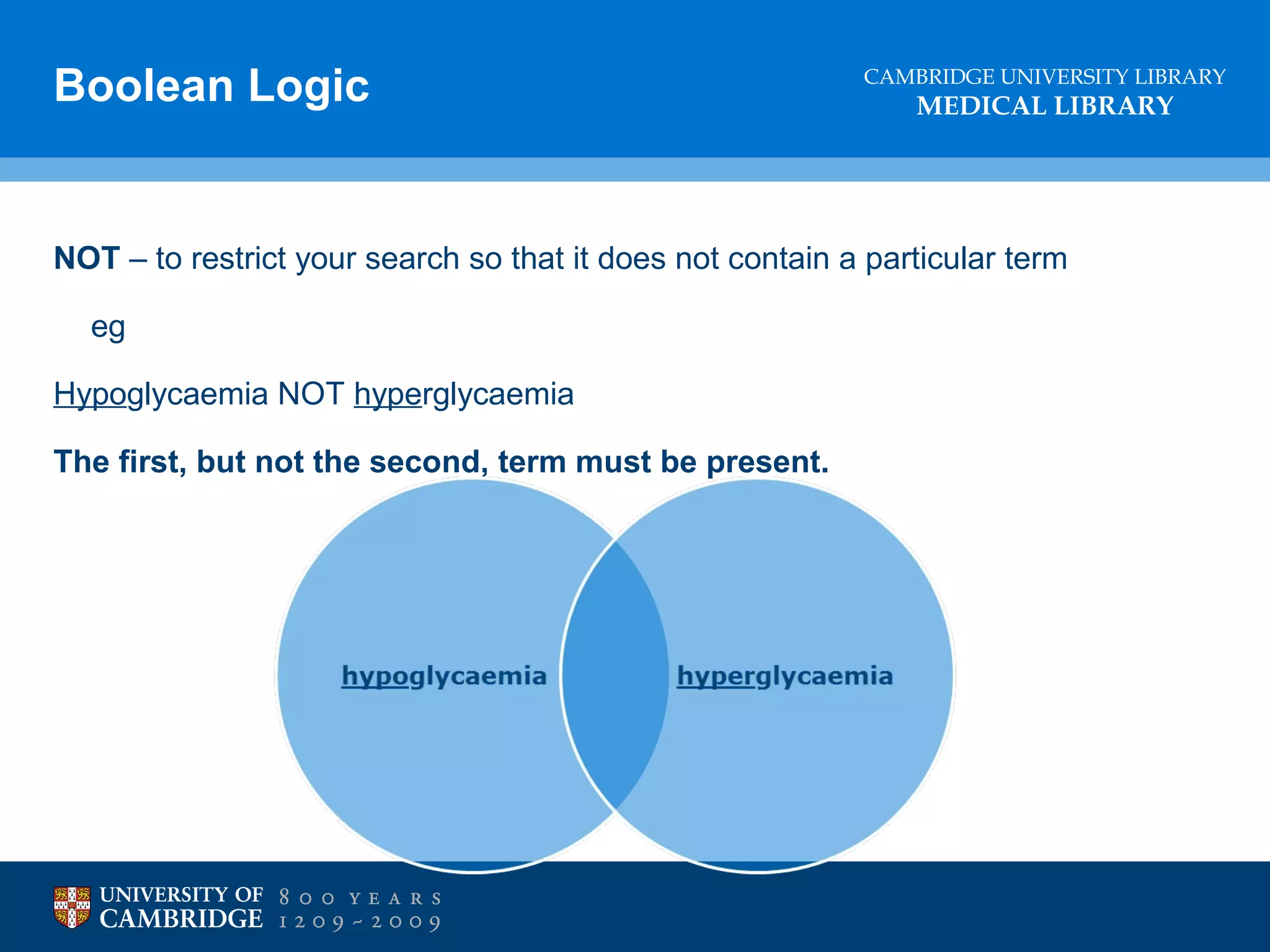 Boolean Logic

CAMBRIDGE UNIVERSITY LIBRARY

MEDICAL LIBRARY

NOT – to restrict your search so that it does not contain a particular term
eg
Hypoglycaemia NOT hyperglycaemia
The first, but not the second, term must be present.

 