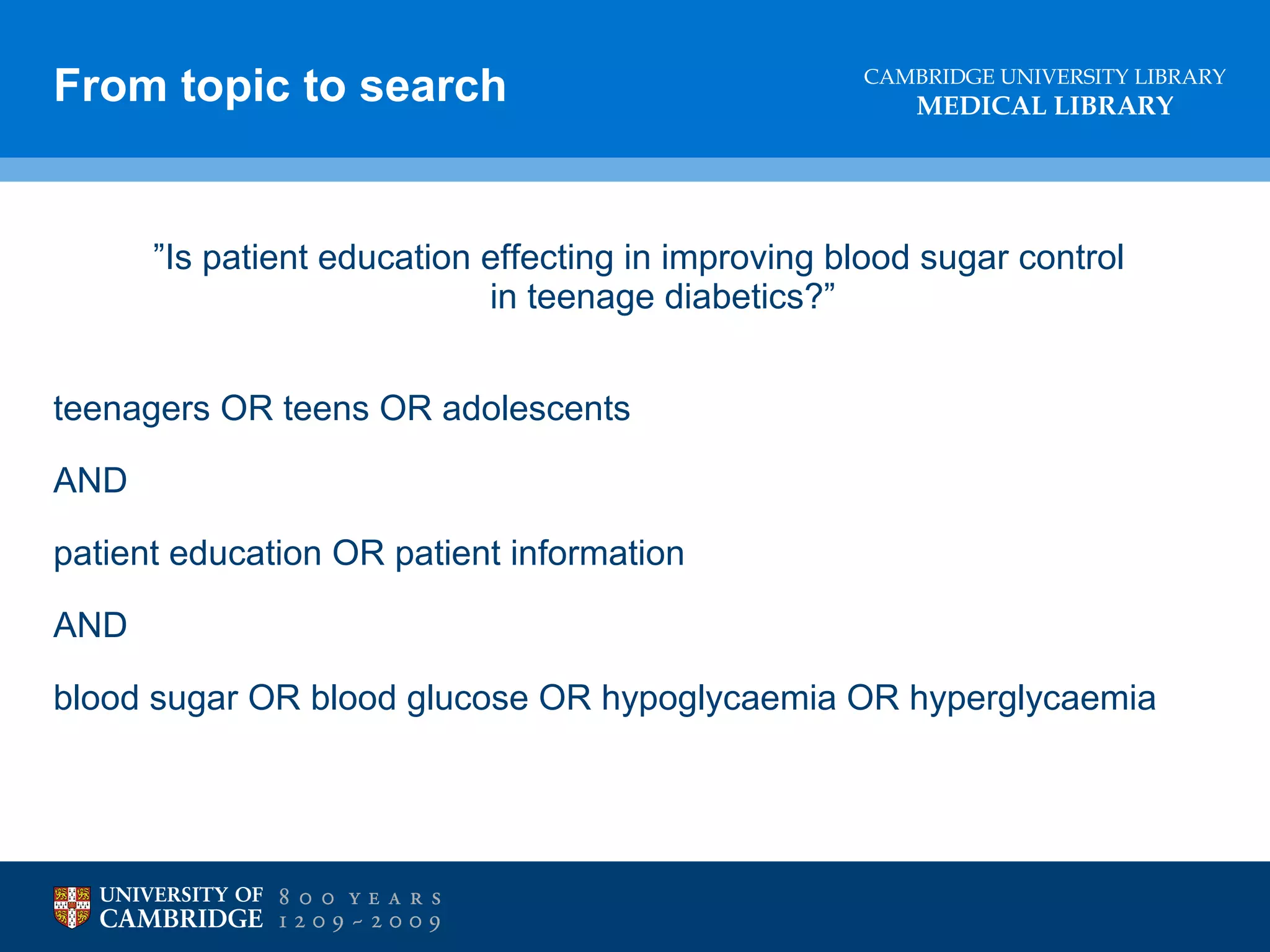 From topic to search

CAMBRIDGE UNIVERSITY LIBRARY

MEDICAL LIBRARY

”Is patient education effecting in improving blood sugar control
in teenage diabetics?”
teenagers OR teens OR adolescents
AND
patient education OR patient information
AND
blood sugar OR blood glucose OR hypoglycaemia OR hyperglycaemia

 