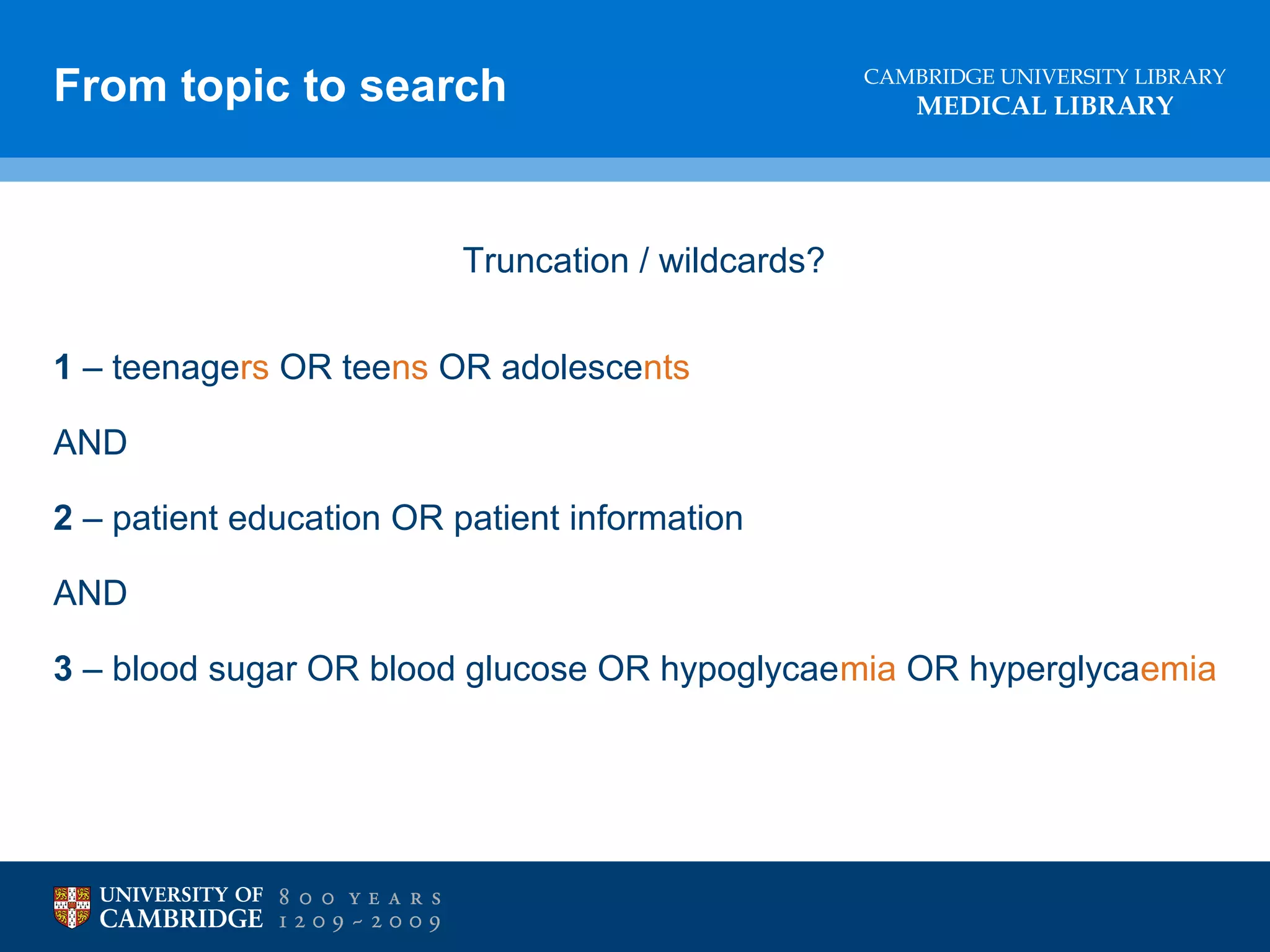 From topic to search

CAMBRIDGE UNIVERSITY LIBRARY

MEDICAL LIBRARY

Truncation / wildcards?
1 – teenagers OR teens OR adolescents
AND
2 – patient education OR patient information
AND
3 – blood sugar OR blood glucose OR hypoglycaemia OR hyperglycaemia

 
