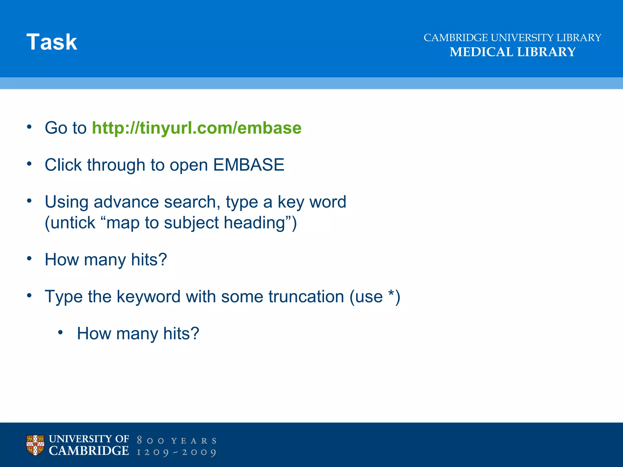 Task

• Go to http://tinyurl.com/embase
• Click through to open EMBASE
• Using advance search, type a key word
(untick “map to subject heading”)
• How many hits?
• Type the keyword with some truncation (use *)
• How many hits?

CAMBRIDGE UNIVERSITY LIBRARY

MEDICAL LIBRARY

 