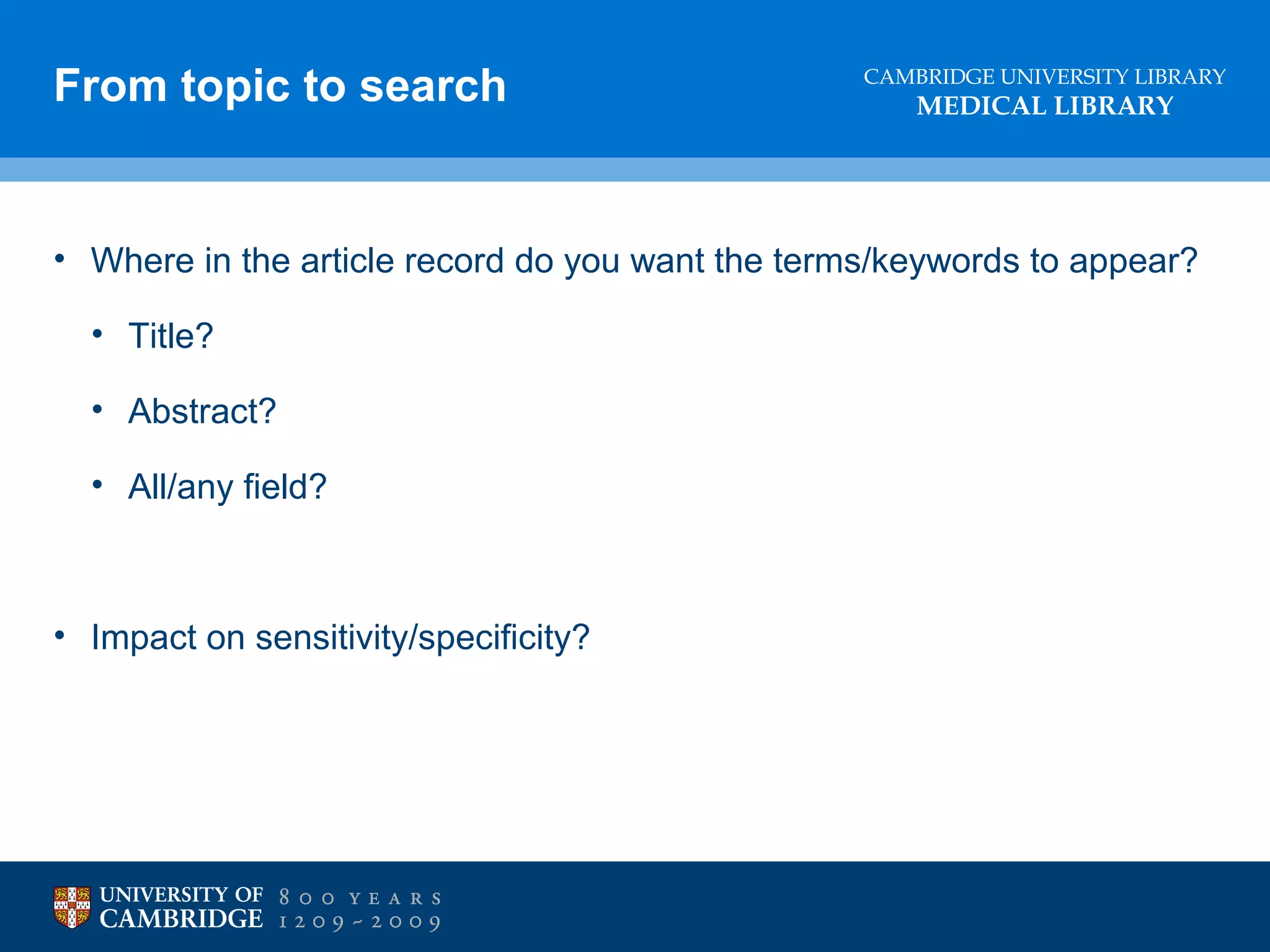 From topic to search

CAMBRIDGE UNIVERSITY LIBRARY

MEDICAL LIBRARY

• Where in the article record do you want the terms/keywords to appear?
• Title?
• Abstract?
• All/any field?

• Impact on sensitivity/specificity?

 