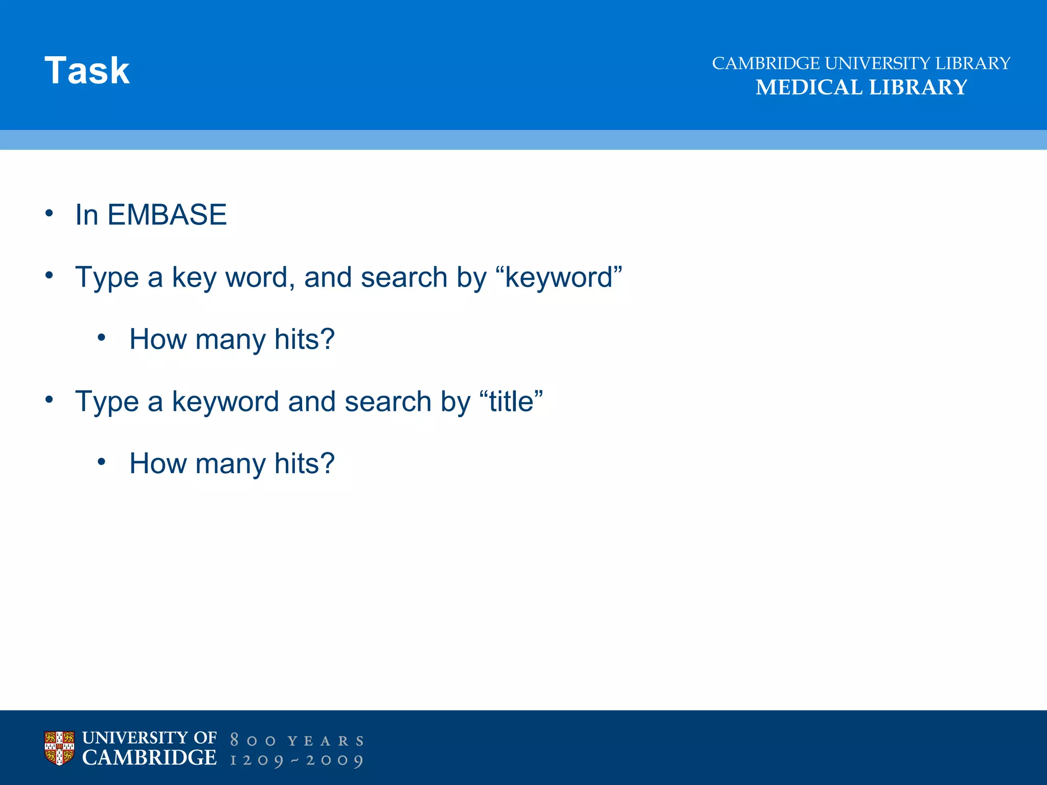 Task

• In EMBASE
• Type a key word, and search by “keyword”
• How many hits?
• Type a keyword and search by “title”
• How many hits?

CAMBRIDGE UNIVERSITY LIBRARY

MEDICAL LIBRARY

 