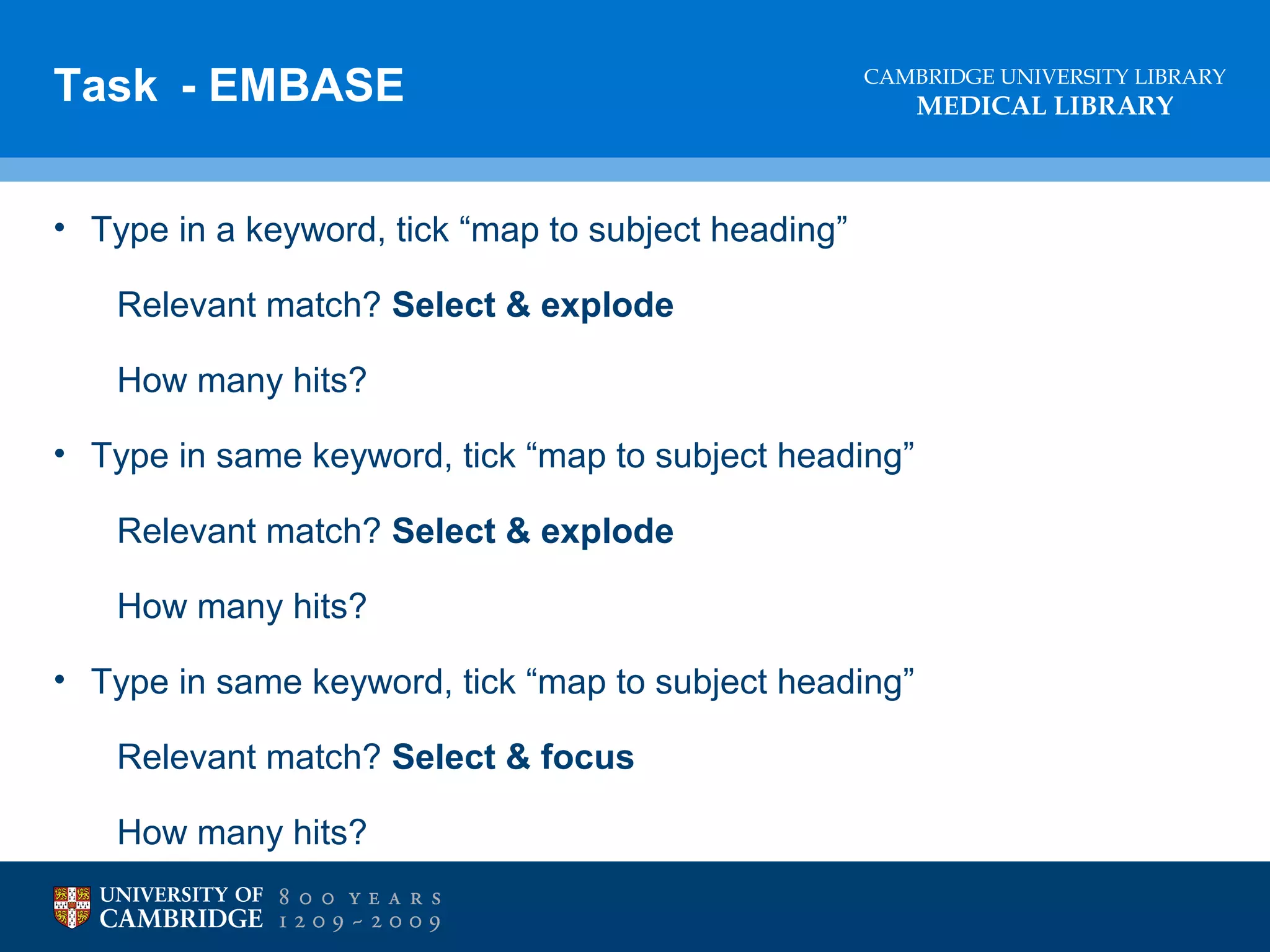 Task - EMBASE

CAMBRIDGE UNIVERSITY LIBRARY

• Type in a keyword, tick “map to subject heading”
Relevant match? Select & explode
How many hits?
• Type in same keyword, tick “map to subject heading”
Relevant match? Select & explode
How many hits?
• Type in same keyword, tick “map to subject heading”
Relevant match? Select & focus
How many hits?

MEDICAL LIBRARY

 
