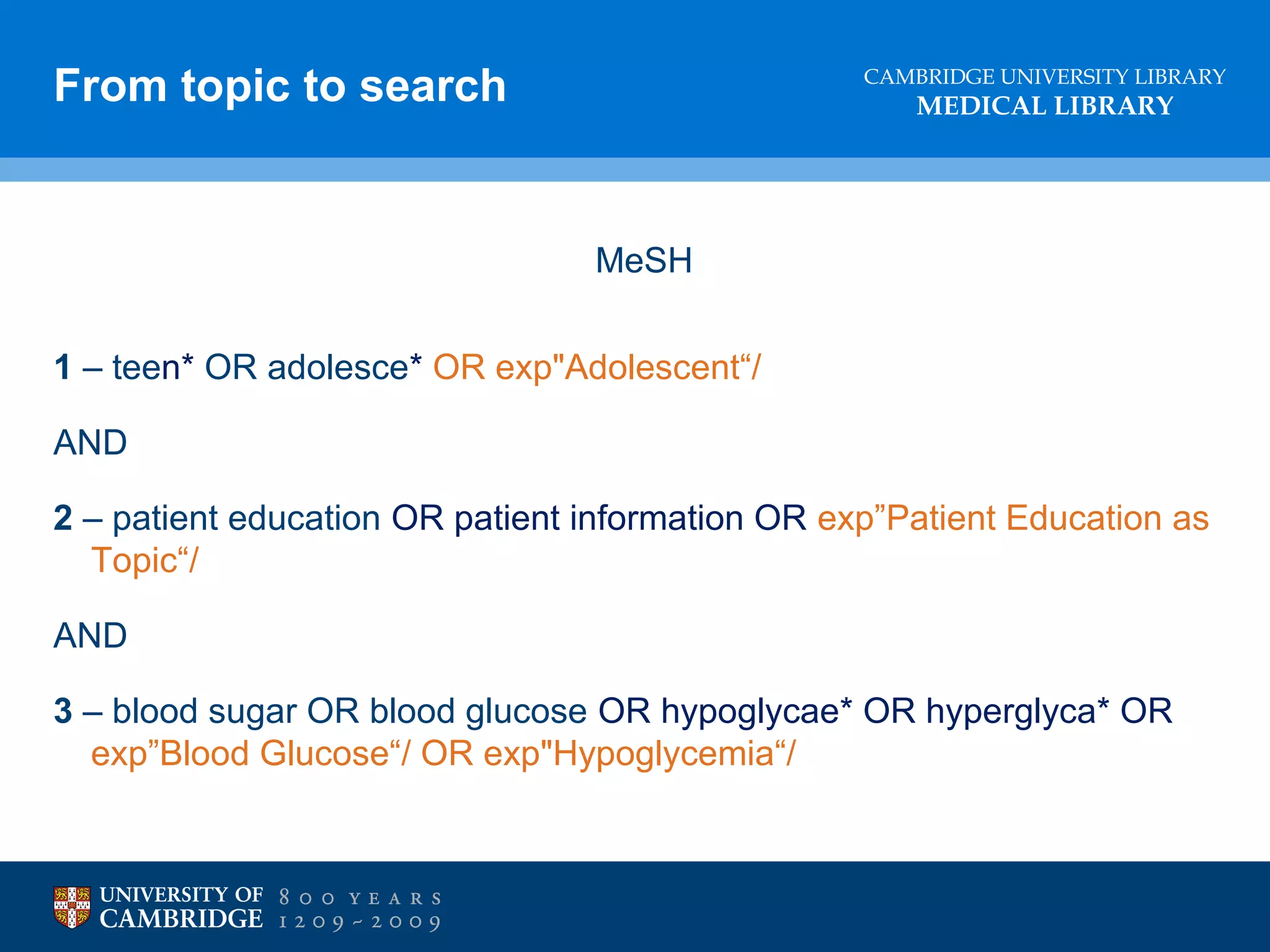 From topic to search

CAMBRIDGE UNIVERSITY LIBRARY

MEDICAL LIBRARY

MeSH
1 – teen* OR adolesce* OR exp"Adolescent“/
AND
2 – patient education OR patient information OR exp”Patient Education as
Topic“/
AND
3 – blood sugar OR blood glucose OR hypoglycae* OR hyperglyca* OR
exp”Blood Glucose“/ OR exp"Hypoglycemia“/

 