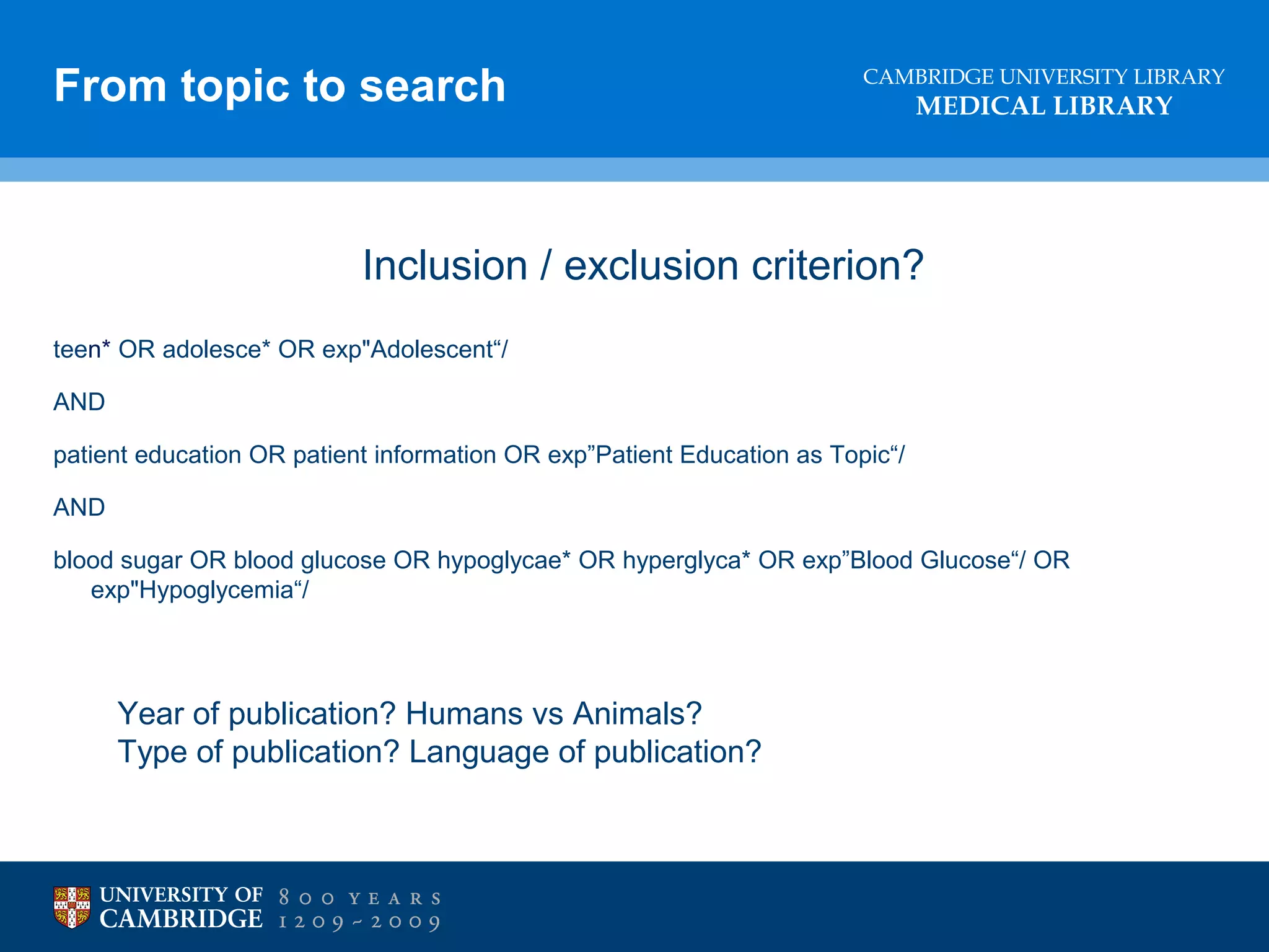 From topic to search

CAMBRIDGE UNIVERSITY LIBRARY

MEDICAL LIBRARY

Inclusion / exclusion criterion?
teen* OR adolesce* OR exp"Adolescent“/
AND
patient education OR patient information OR exp”Patient Education as Topic“/
AND
blood sugar OR blood glucose OR hypoglycae* OR hyperglyca* OR exp”Blood Glucose“/ OR
exp"Hypoglycemia“/

Year of publication? Humans vs Animals?
Type of publication? Language of publication?

 