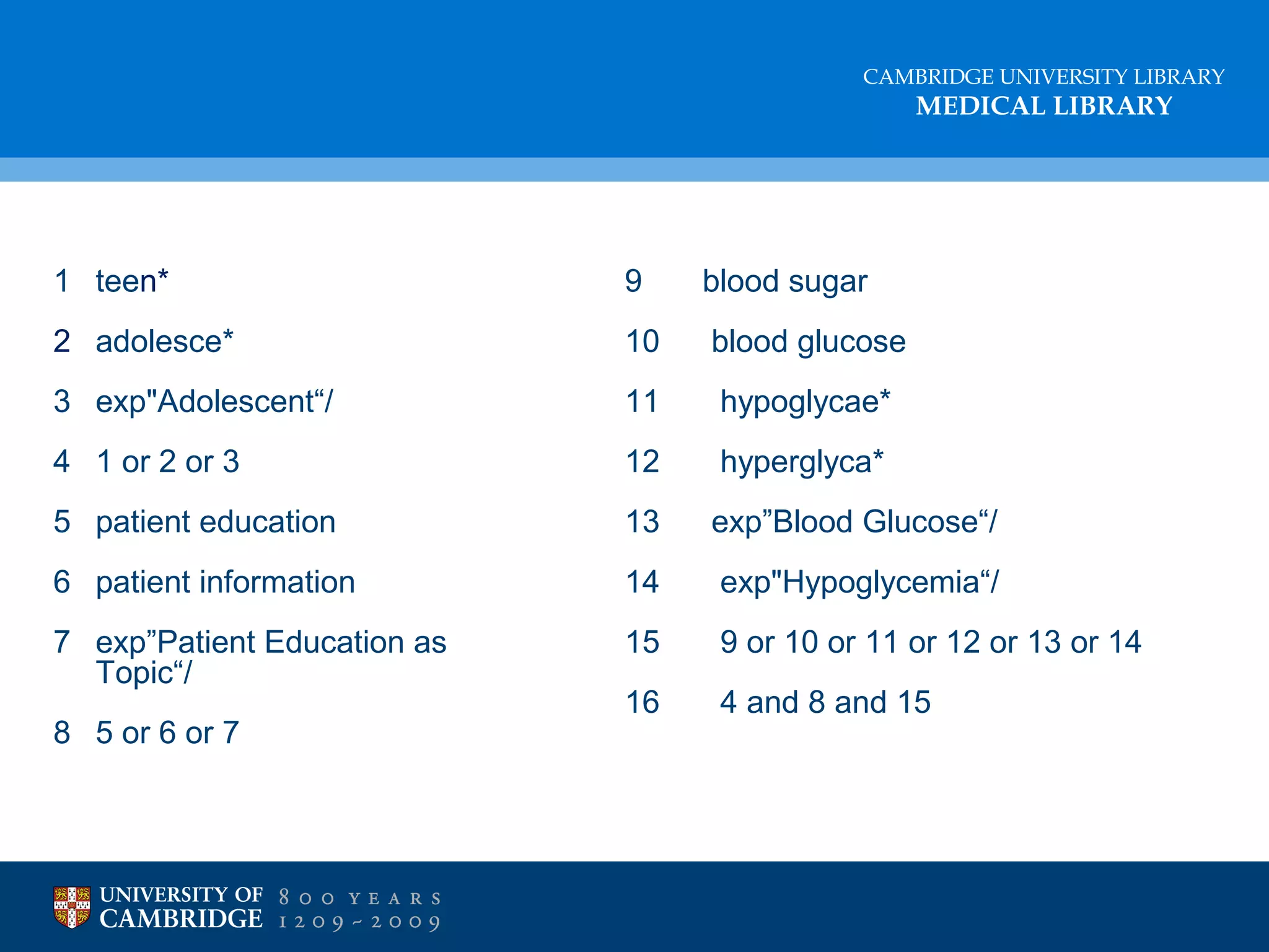 CAMBRIDGE UNIVERSITY LIBRARY

MEDICAL LIBRARY

1 teen*

9

blood sugar

2 adolesce*

10

blood glucose

3 exp"Adolescent“/

11

hypoglycae*

4 1 or 2 or 3

12

hyperglyca*

5 patient education

13

exp”Blood Glucose“/

6 patient information

14

exp"Hypoglycemia“/

7 exp”Patient Education as
Topic“/

15

9 or 10 or 11 or 12 or 13 or 14

16

4 and 8 and 15

8 5 or 6 or 7

 