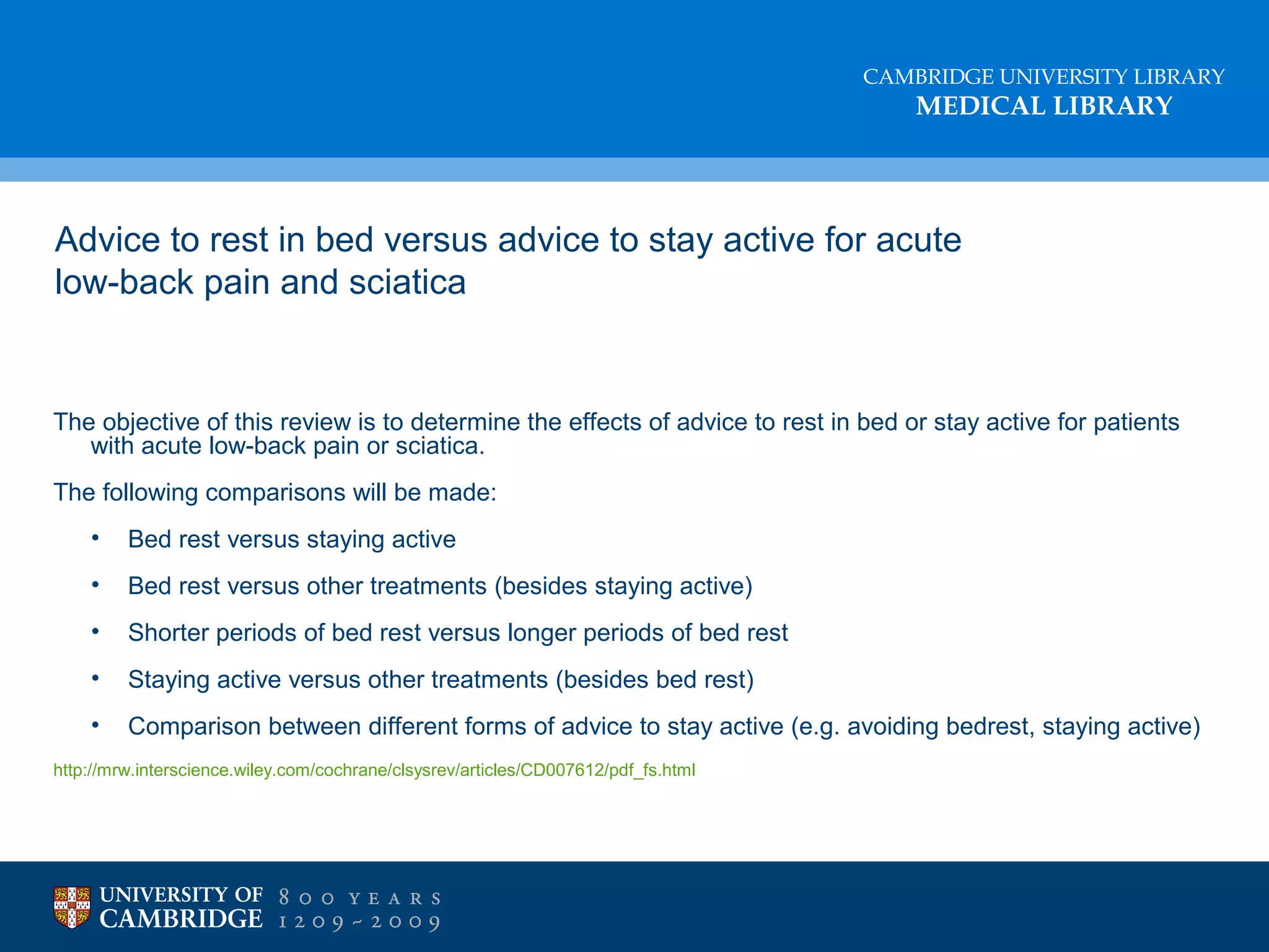 CAMBRIDGE UNIVERSITY LIBRARY

MEDICAL LIBRARY

Advice to rest in bed versus advice to stay active for acute
low-back pain and sciatica

The objective of this review is to determine the effects of advice to rest in bed or stay active for patients
with acute low-back pain or sciatica.
The following comparisons will be made:
•

Bed rest versus staying active

•

Bed rest versus other treatments (besides staying active)

•

Shorter periods of bed rest versus longer periods of bed rest

•

Staying active versus other treatments (besides bed rest)

•

Comparison between different forms of advice to stay active (e.g. avoiding bedrest, staying active)

http://mrw.interscience.wiley.com/cochrane/clsysrev/articles/CD007612/pdf_fs.html

 