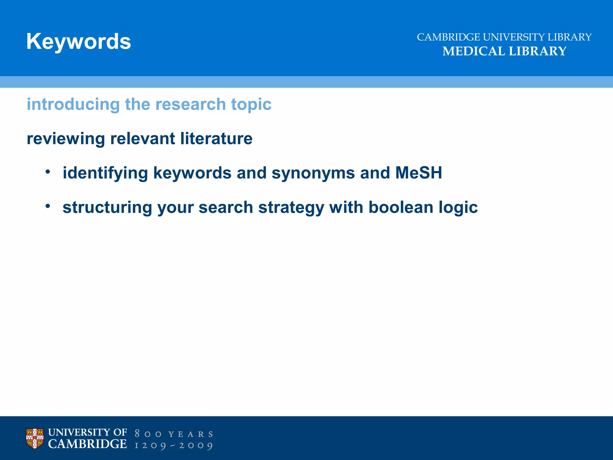 Keywords

CAMBRIDGE UNIVERSITY LIBRARY

MEDICAL LIBRARY

introducing the research topic
reviewing relevant literature
• identifying keywords and synonyms and MeSH
• structuring your search strategy with boolean logic

References
• DON’T plagiarise!
• Don’t lose marks through sloppy references

 