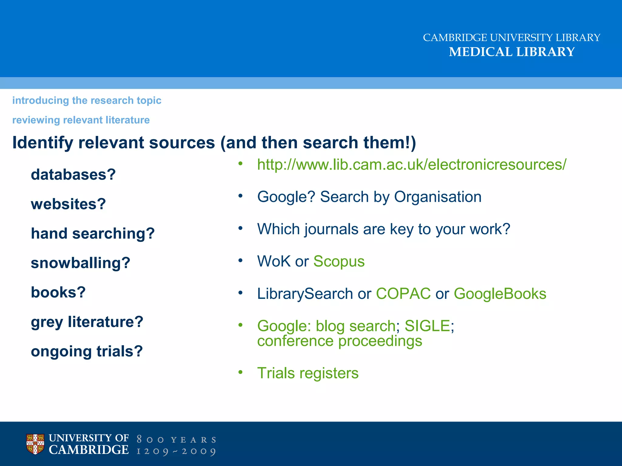 CAMBRIDGE UNIVERSITY LIBRARY

MEDICAL LIBRARY

introducing the research topic
reviewing relevant literature

Identify relevant sources (and then search them!)
databases?

• http://www.lib.cam.ac.uk/electronicresources/

websites?

• Google? Search by Organisation

hand searching?

• Which journals are key to your work?

snowballing?

• WoK or Scopus

books?

• LibrarySearch or COPAC or GoogleBooks

grey literature?

• Google: blog search; SIGLE;
conference proceedings

ongoing trials?

• Trials registers

 