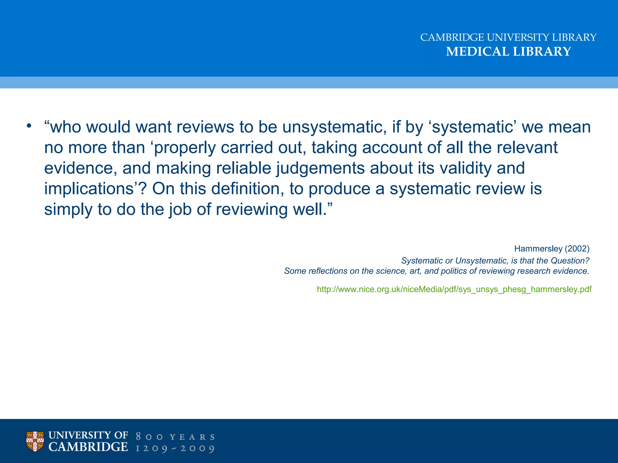 CAMBRIDGE UNIVERSITY LIBRARY

MEDICAL LIBRARY

• “who would want reviews to be unsystematic, if by ‘systematic’ we mean
no more than ‘properly carried out, taking account of all the relevant
evidence, and making reliable judgements about its validity and
implications’? On this definition, to produce a systematic review is
simply to do the job of reviewing well.”
Hammersley (2002)
Systematic or Unsystematic, is that the Question?
Some reflections on the science, art, and politics of reviewing research evidence.
http://www.nice.org.uk/niceMedia/pdf/sys_unsys_phesg_hammersley.pdf

 