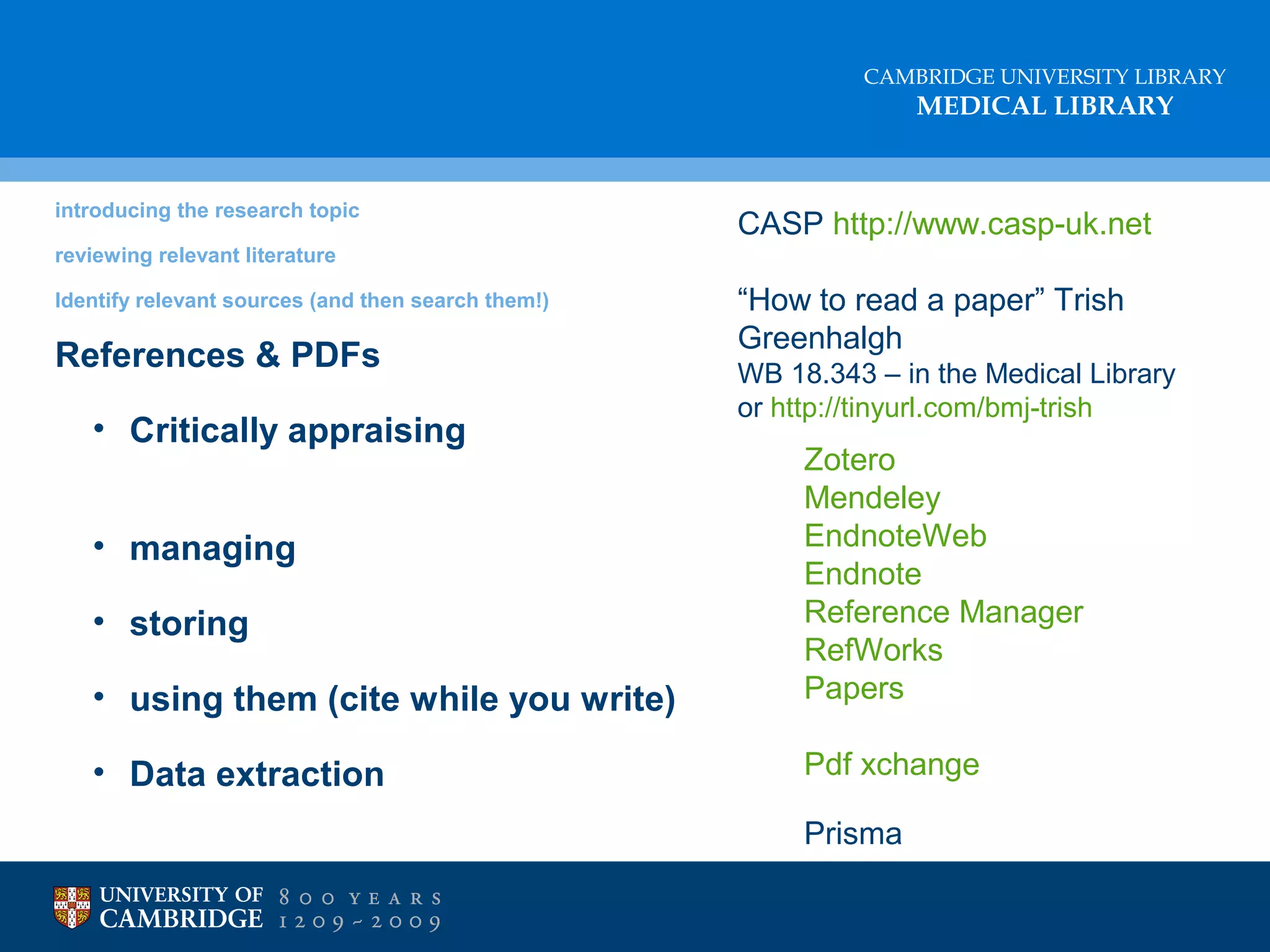 CAMBRIDGE UNIVERSITY LIBRARY

MEDICAL LIBRARY

introducing the research topic

CASP http://www.casp-uk.net

reviewing relevant literature
Identify relevant sources (and then search them!)

References & PDFs
• Critically appraising

“How to read a paper” Trish
Greenhalgh
WB 18.343 – in the Medical Library
or http://tinyurl.com/bmj-trish

• using them (cite while you write)

Zotero
Mendeley
EndnoteWeb
Endnote
Reference Manager
RefWorks
Papers

• Data extraction

Pdf xchange

• managing
• storing

Prisma

 