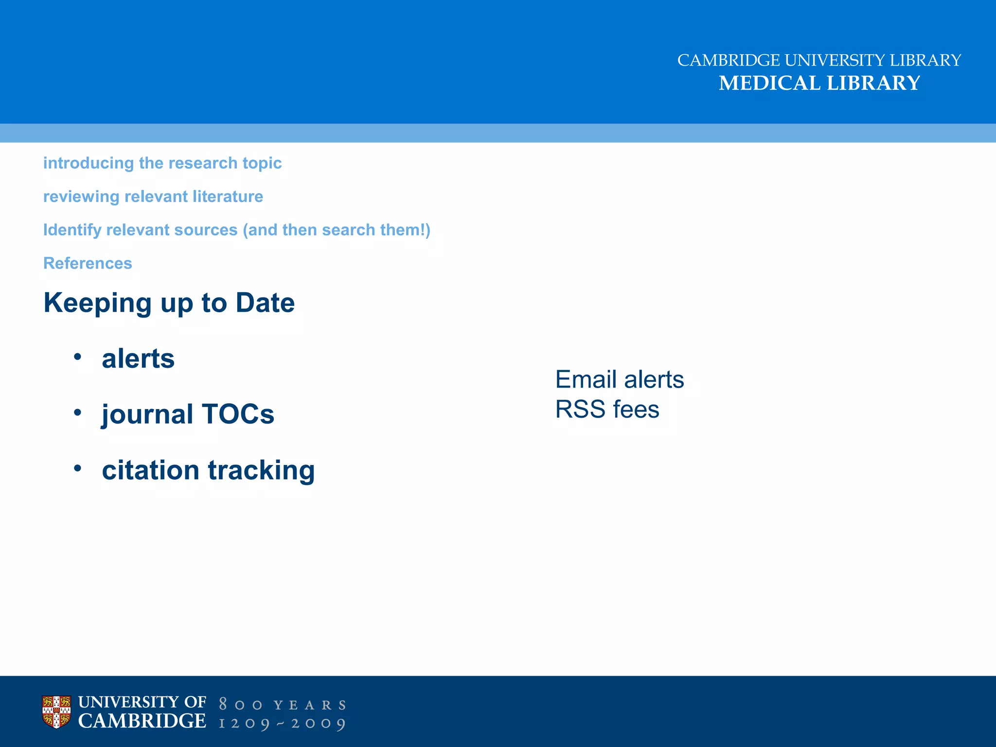 CAMBRIDGE UNIVERSITY LIBRARY

MEDICAL LIBRARY

introducing the research topic
reviewing relevant literature
Identify relevant sources (and then search them!)
References

Keeping up to Date
• alerts
• journal TOCs
• citation tracking

Email alerts
RSS fees

 