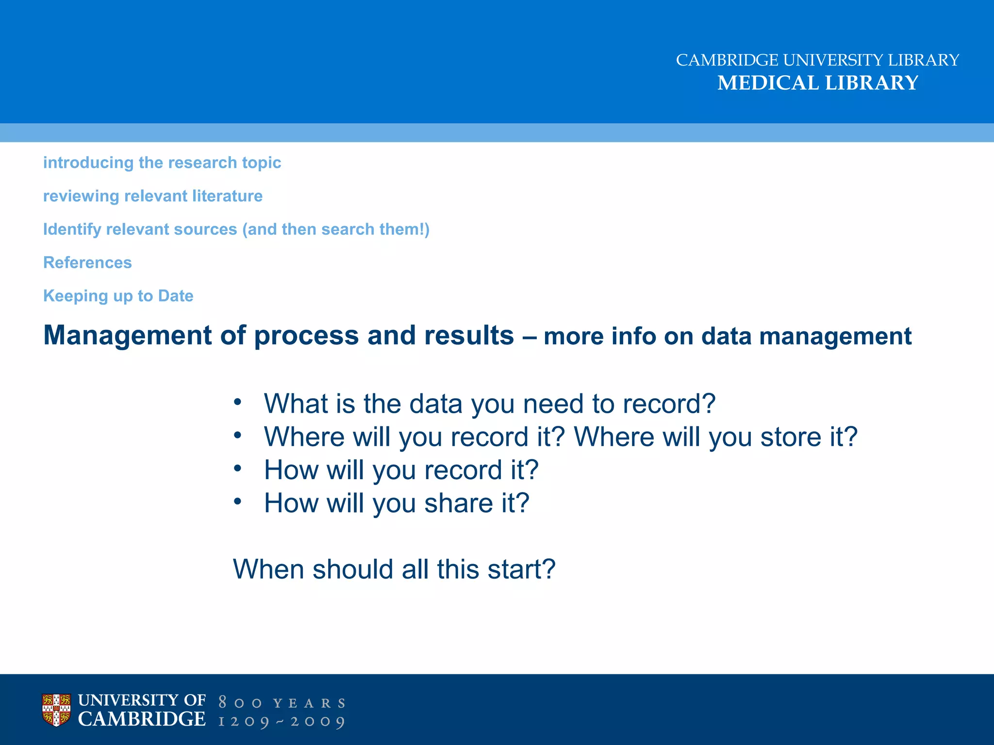 CAMBRIDGE UNIVERSITY LIBRARY

MEDICAL LIBRARY

introducing the research topic
reviewing relevant literature
Identify relevant sources (and then search them!)
References
Keeping up to Date

Management of process and results – more info on data management
•
•
•
•

What is the data you need to record?
Where will you record it? Where will you store it?
How will you record it?
How will you share it?

When should all this start?

 