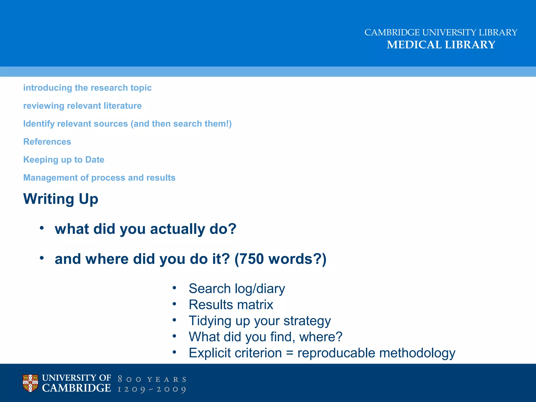 CAMBRIDGE UNIVERSITY LIBRARY

MEDICAL LIBRARY

introducing the research topic
reviewing relevant literature
Identify relevant sources (and then search them!)
References
Keeping up to Date
Management of process and results

Writing Up
• what did you actually do?
• and where did you do it? (750 words?)
•
•
•
•
•

Search log/diary
Results matrix
Tidying up your strategy
What did you find, where?
Explicit criterion = reproducable methodology

 
