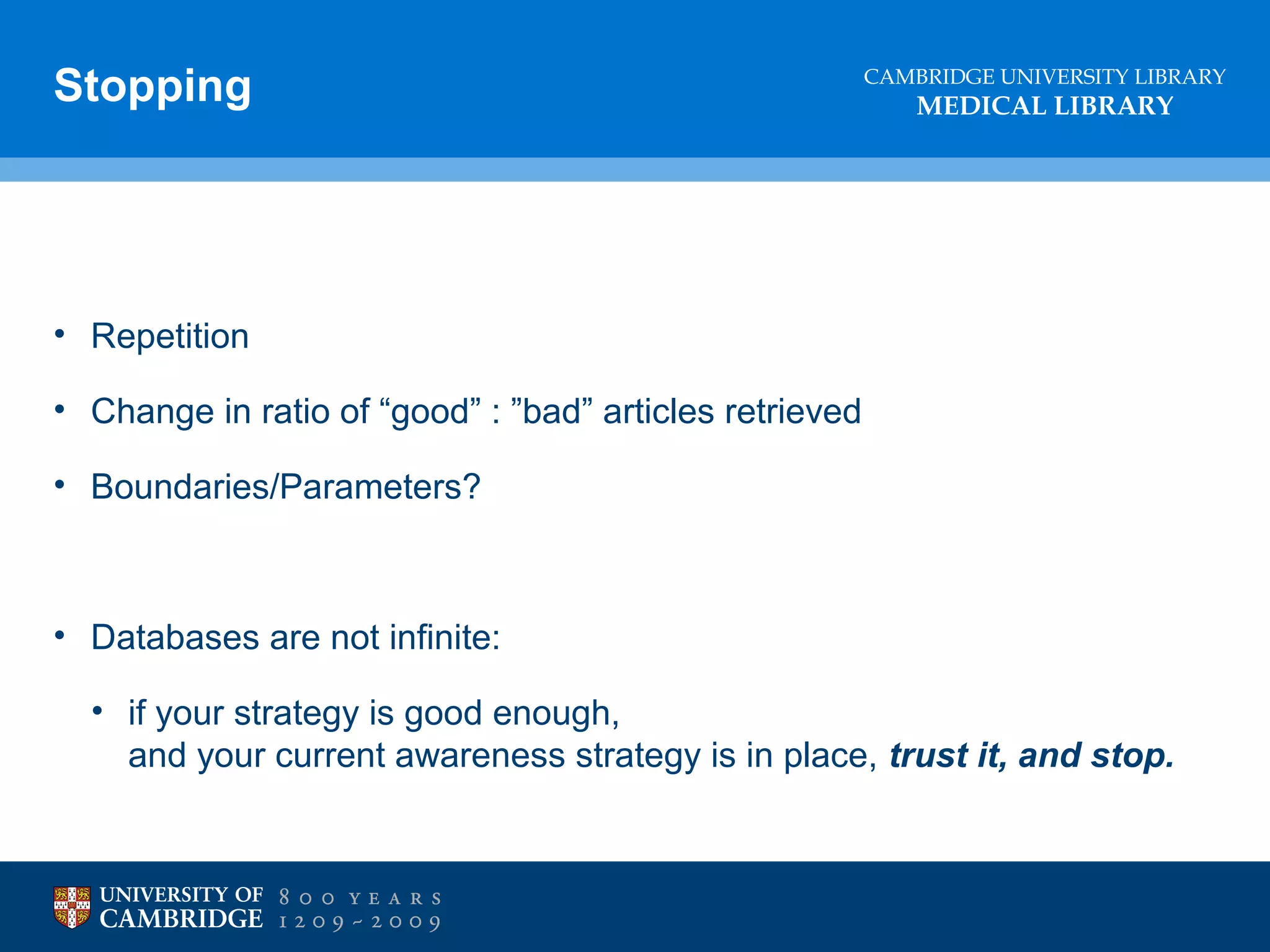 Stopping

CAMBRIDGE UNIVERSITY LIBRARY

MEDICAL LIBRARY

• Repetition
• Change in ratio of “good” : ”bad” articles retrieved
• Boundaries/Parameters?

• Databases are not infinite:
• if your strategy is good enough,
and your current awareness strategy is in place, trust it, and stop.

 