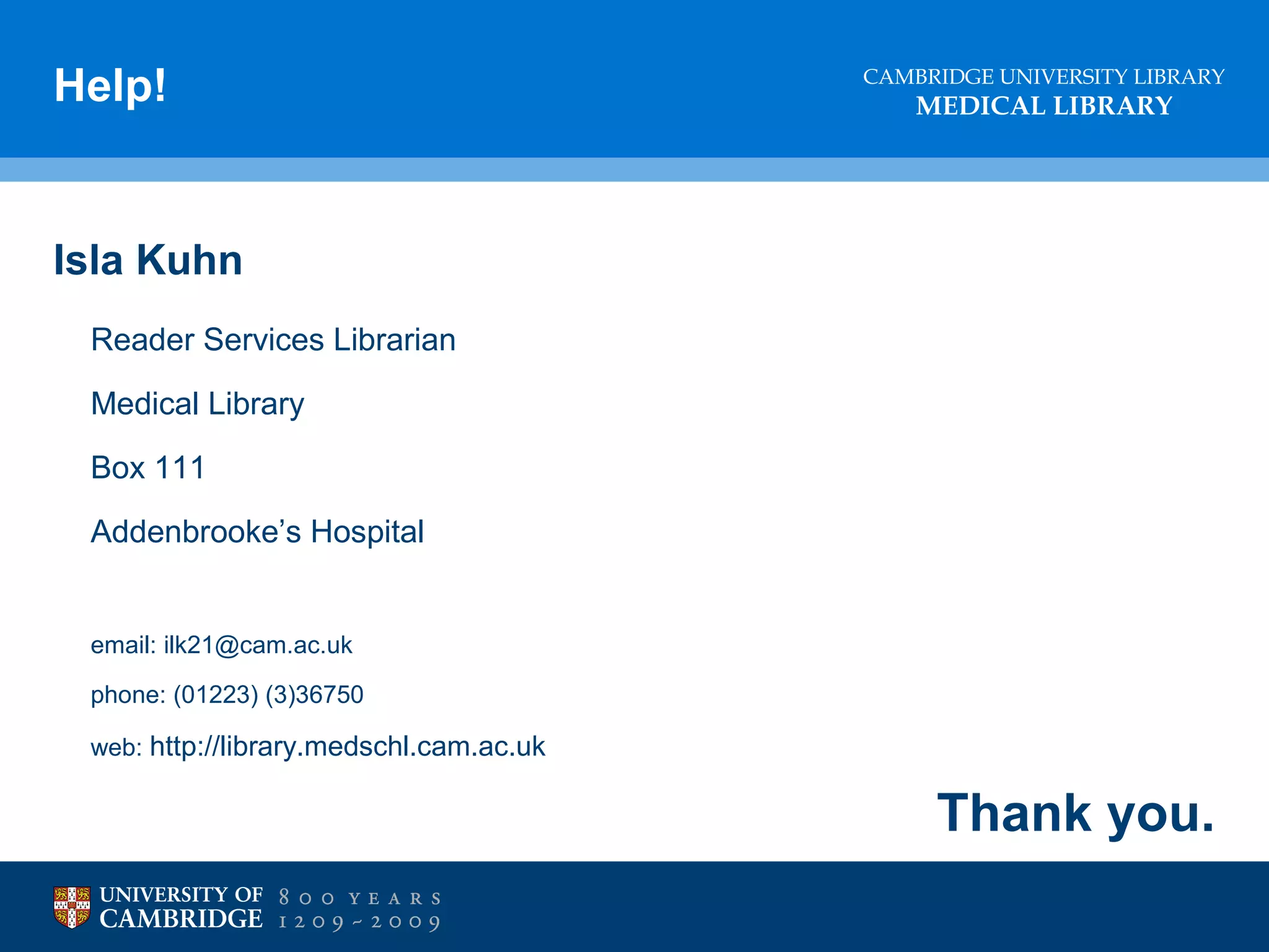 Help!

CAMBRIDGE UNIVERSITY LIBRARY

MEDICAL LIBRARY

Isla Kuhn
Reader Services Librarian
Medical Library
Box 111
Addenbrooke’s Hospital

email: ilk21@cam.ac.uk
phone: (01223) (3)36750
web: http://library.medschl.cam.ac.uk

Thank you.

 