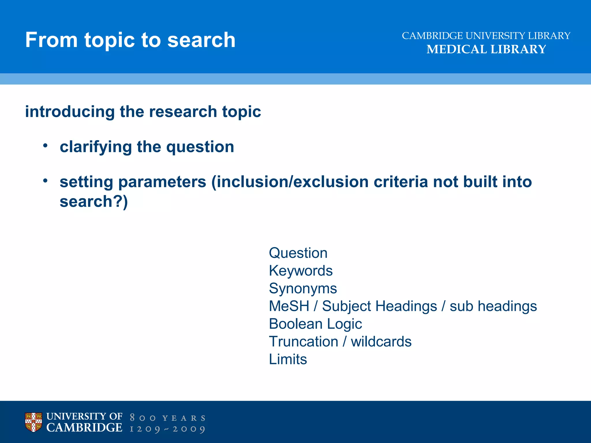 From topic to search

CAMBRIDGE UNIVERSITY LIBRARY

MEDICAL LIBRARY

introducing the research topic
• clarifying the question
• setting parameters (inclusion/exclusion criteria not built into
search?)
lose marks through sloppy references

Question
Keywords
Synonyms
MeSH / Subject Headings / sub headings
Boolean Logic
Truncation / wildcards
Limits

 