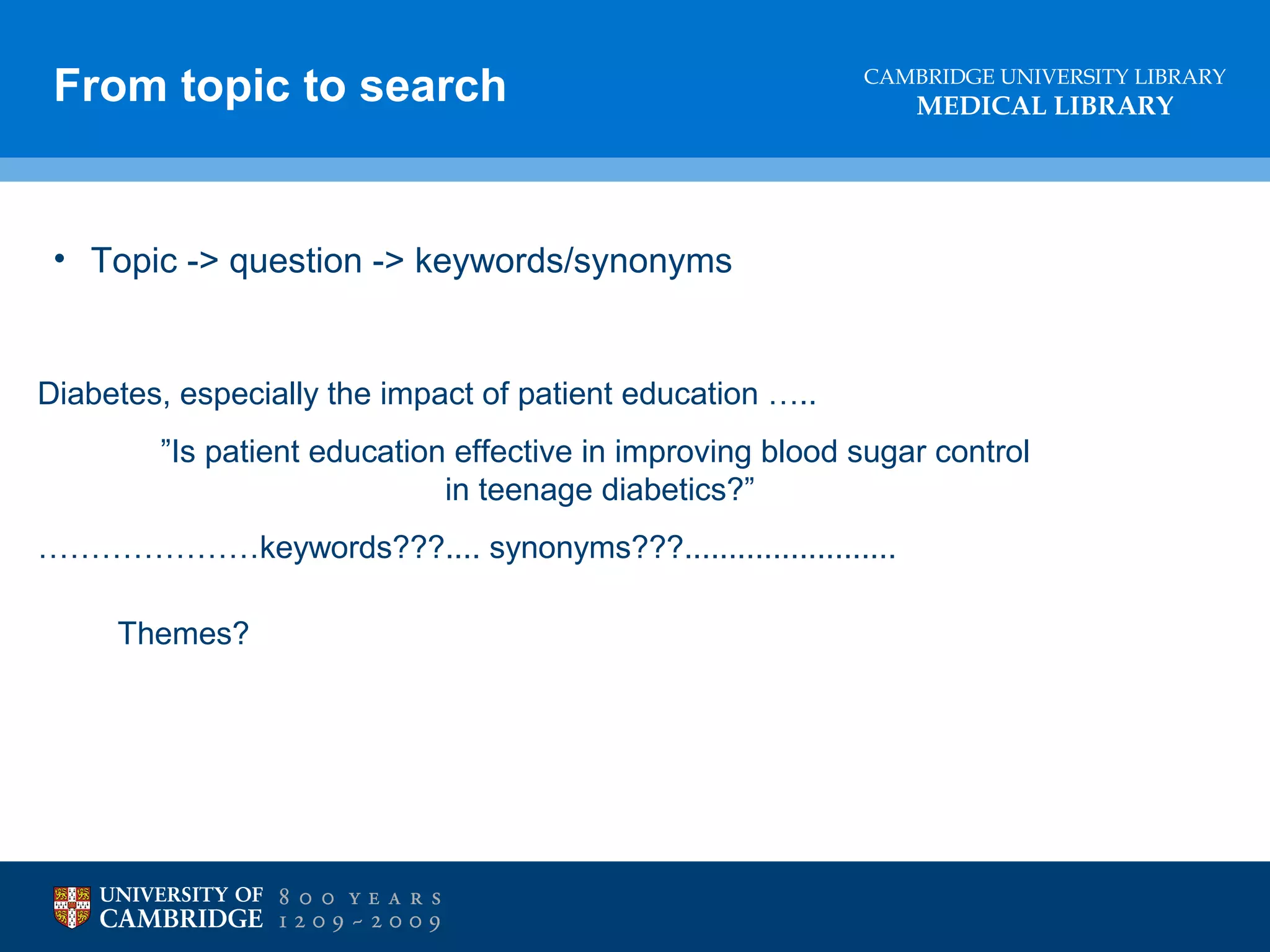 From topic to search

CAMBRIDGE UNIVERSITY LIBRARY

MEDICAL LIBRARY

• Topic -> question -> keywords/synonyms

Diabetes, especially the impact of patient education …..
”Is patient education effective in improving blood sugar control
in teenage diabetics?”
…………………keywords???.... synonyms???........................
Themes?

 