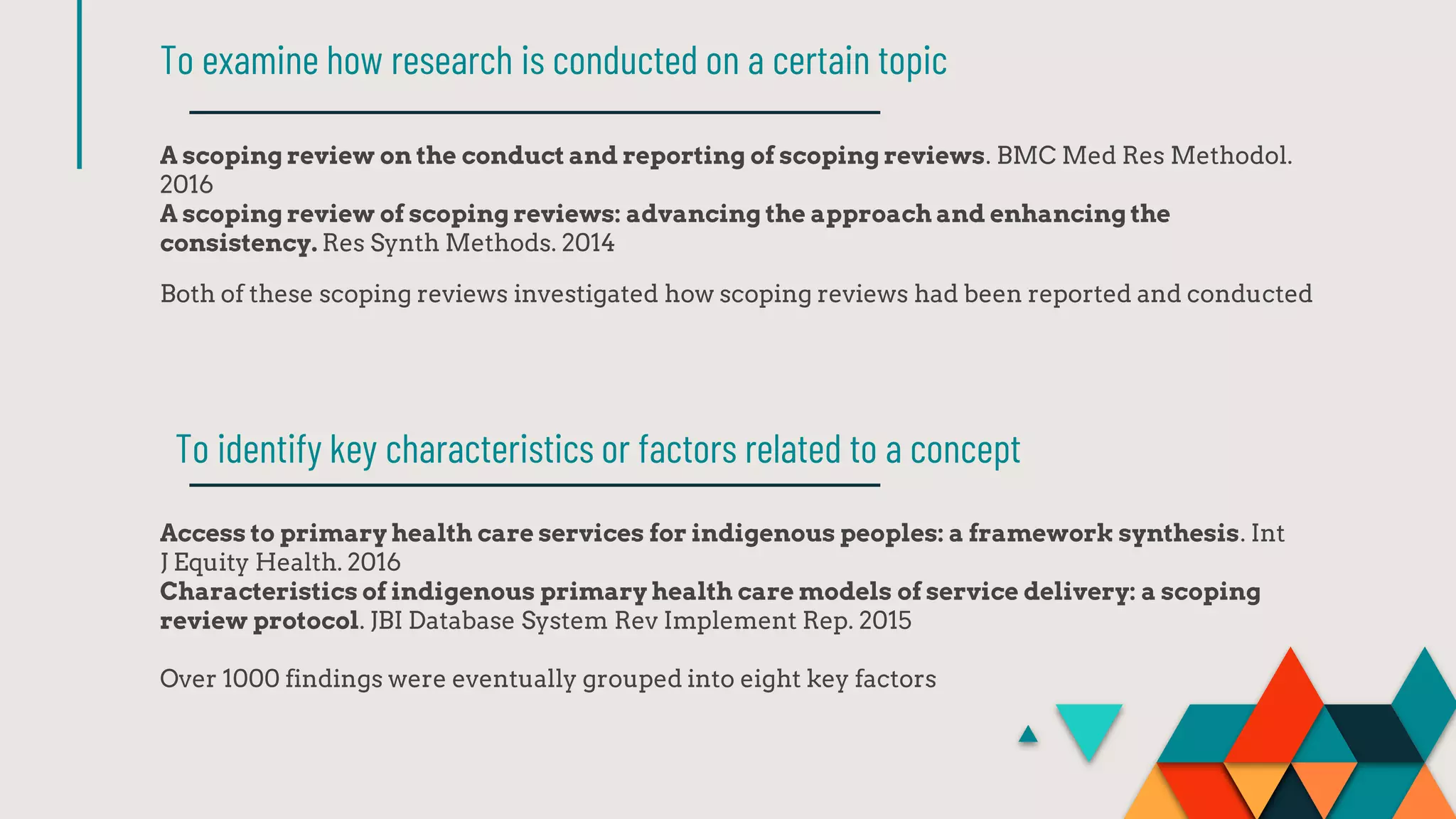 A scoping review on the conduct and reporting of scoping reviews. BMC Med Res Methodol.
2016
A scoping review of scoping reviews: advancing the approach and enhancing the
consistency. Res Synth Methods. 2014
Both of these scoping reviews investigated how scoping reviews had been reported and conducted
To examine how research is conducted on a certain topic
Access to primary health care services for indigenous peoples: a framework synthesis. Int
J Equity Health. 2016
Characteristics of indigenous primary health care models of service delivery: a scoping
review protocol. JBI Database System Rev Implement Rep. 2015
Over 1000 findings were eventually grouped into eight key factors
To identify key characteristics or factors related to a concept
 