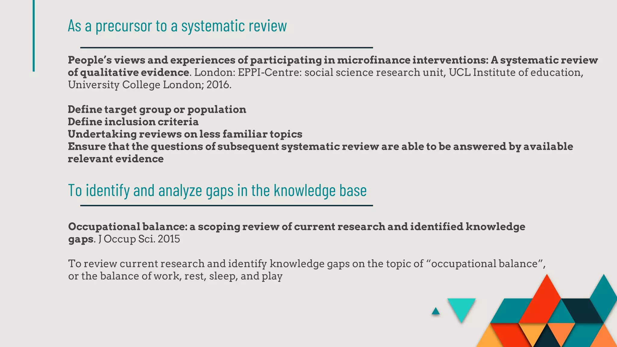 People’s views and experiences of participating in microfinance interventions: A systematic review
of qualitative evidence. London: EPPI-Centre: social science research unit, UCL Institute of education,
University College London; 2016.
Define target group or population
Define inclusion criteria
Undertaking reviews on less familiar topics
Ensure that the questions of subsequent systematic review are able to be answered by available
relevant evidence
As a precursor to a systematic review
Occupational balance: a scoping review of current research and identified knowledge
gaps. J Occup Sci. 2015
To review current research and identify knowledge gaps on the topic of “occupational balance”,
or the balance of work, rest, sleep, and play
To identify and analyze gaps in the knowledge base
 