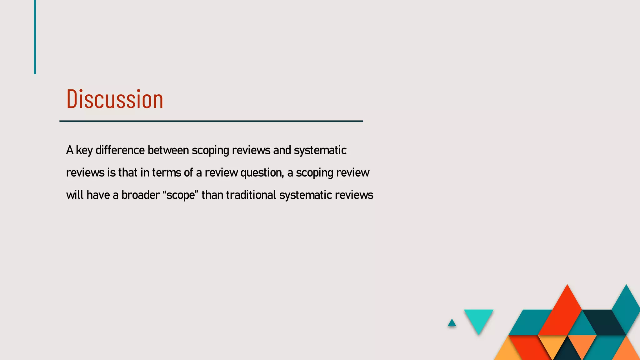 Discussion
A key difference between scoping reviews and systematic
reviews is that in terms of a review question, a scoping review
will have a broader “scope” than traditional systematic reviews
 